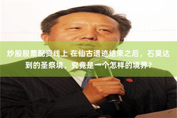 炒股股票配资线上 在仙古遗迹结束之后，石昊达到的圣祭境，究竟是一个怎样的境界？