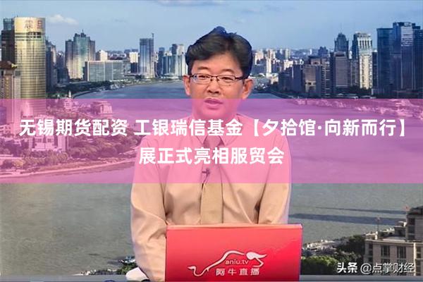 无锡期货配资 工银瑞信基金【夕拾馆·向新而行】展正式亮相服贸会