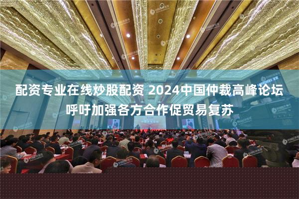 配资专业在线炒股配资 2024中国仲裁高峰论坛呼吁加强各方合作促贸易复苏