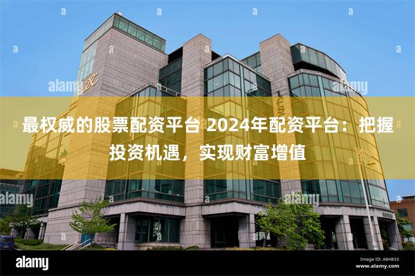 最权威的股票配资平台 2024年配资平台：把握投资机遇，实现财富增值