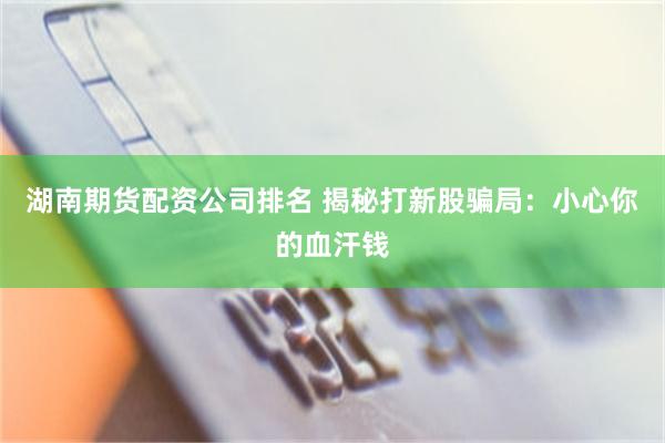 湖南期货配资公司排名 揭秘打新股骗局：小心你的血汗钱