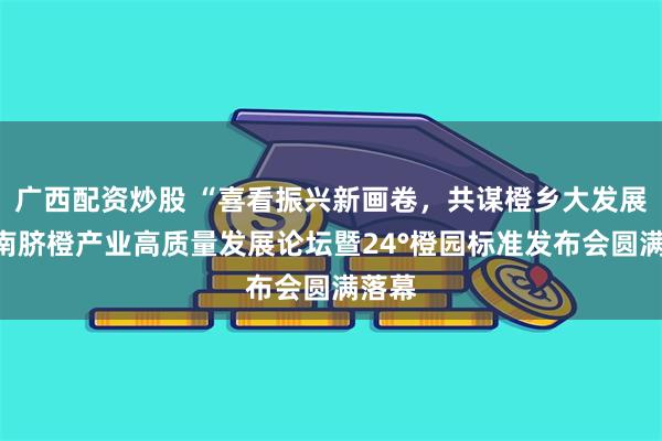 广西配资炒股 “喜看振兴新画卷，共谋橙乡大发展”赣南脐橙产业高质量发展论坛暨24°橙园标准发布会圆满落幕