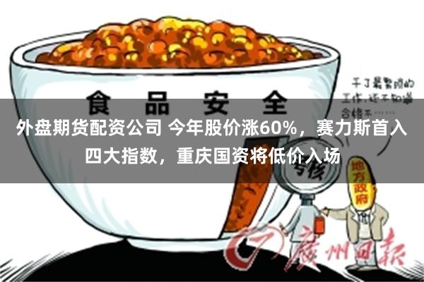 外盘期货配资公司 今年股价涨60%，赛力斯首入四大指数，重庆国资将低价入场