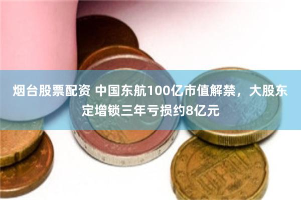 烟台股票配资 中国东航100亿市值解禁，大股东定增锁三年亏损约8亿元