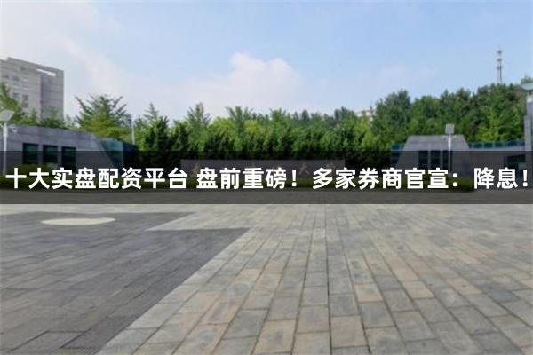 十大实盘配资平台 盘前重磅！多家券商官宣：降息！