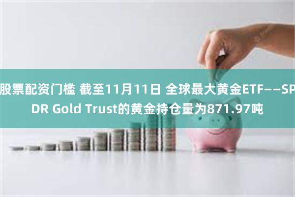 股票配资门槛 截至11月11日 全球最大黄金ETF——SPDR Gold Trust的黄金持仓量为871.97吨