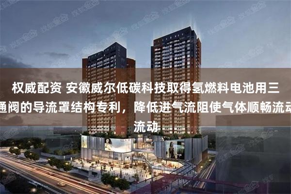 权威配资 安徽威尔低碳科技取得氢燃料电池用三通阀的导流罩结构专利，降低进气流阻使气体顺畅流动