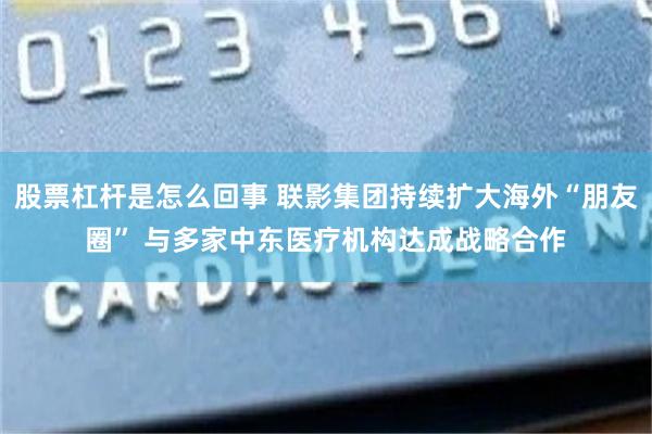 股票杠杆是怎么回事 联影集团持续扩大海外“朋友圈” 与多家中东医疗机构达成战略合作