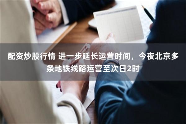 配资炒股行情 进一步延长运营时间，今夜北京多条地铁线路运营至次日2时