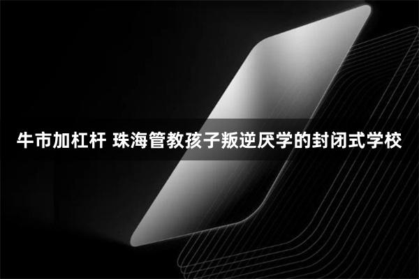牛市加杠杆 珠海管教孩子叛逆厌学的封闭式学校