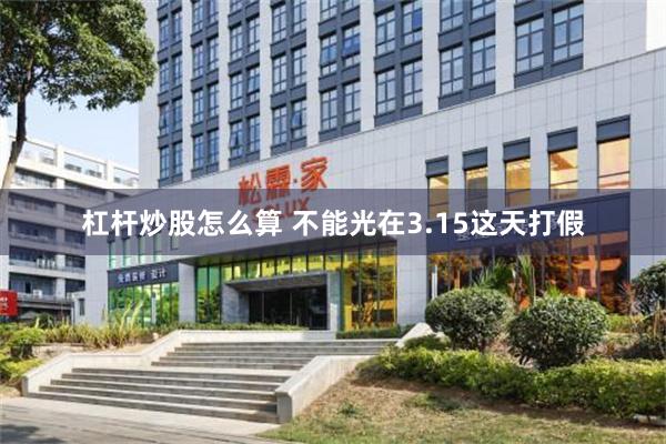 杠杆炒股怎么算 不能光在3.15这天打假