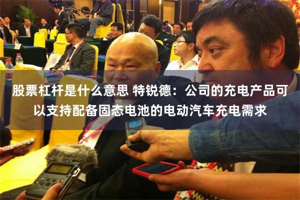 股票杠杆是什么意思 特锐德：公司的充电产品可以支持配备固态电池的电动汽车充电需求