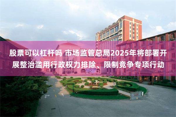 股票可以杠杆吗 市场监管总局2025年将部署开展整治滥用行政权力排除、限制竞争专项行动