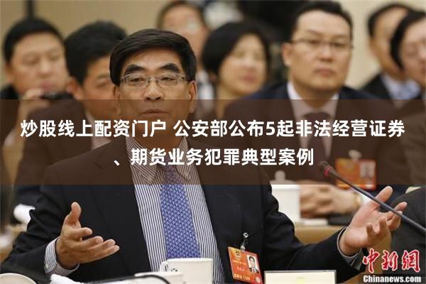 炒股线上配资门户 公安部公布5起非法经营证券、期货业务犯罪典型案例