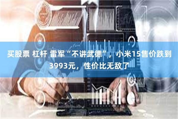 买股票 杠杆 雷军“不讲武德”，小米15售价跌到3993元，性价比无敌了