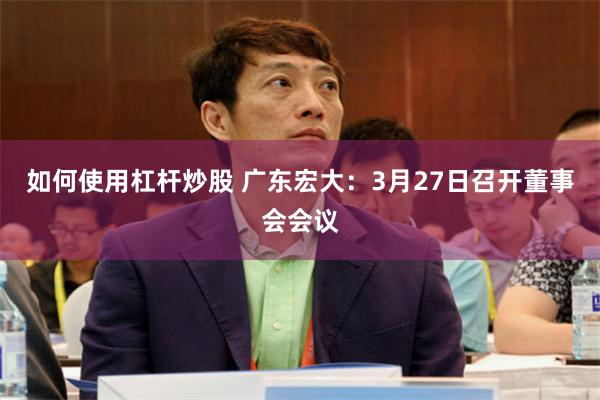 如何使用杠杆炒股 广东宏大：3月27日召开董事会会议