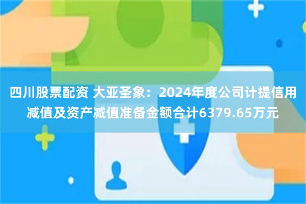 四川股票配资 大亚圣象：2024年度公司计提信用减值及资产减值准备金额合计6379.65万元