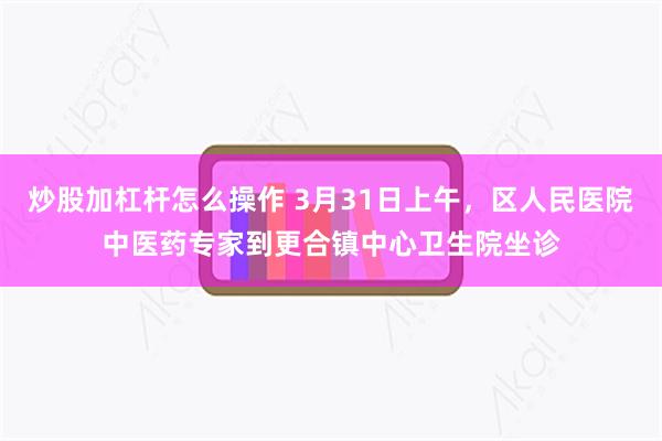 炒股加杠杆怎么操作 3月31日上午，区人民医院中医药专家到更合镇中心卫生院坐诊