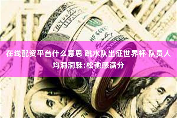 在线配资平台什么意思 跳水队出征世界杯 队员人均洞洞鞋:松弛感满分