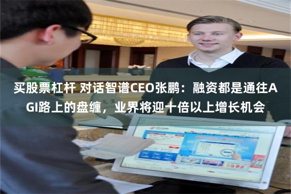 买股票杠杆 对话智谱CEO张鹏：融资都是通往AGI路上的盘缠，业界将迎十倍以上增长机会