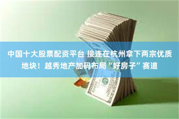中国十大股票配资平台 接连在杭州拿下两宗优质地块！越秀地产加码布局“好房子”赛道