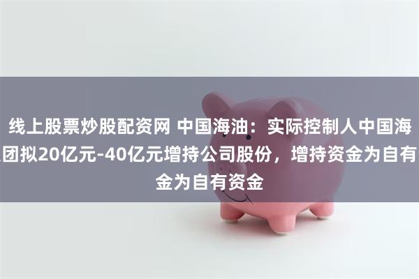 线上股票炒股配资网 中国海油：实际控制人中国海油集团拟20亿元-40亿元增持公司股份，增持资金为自有资金