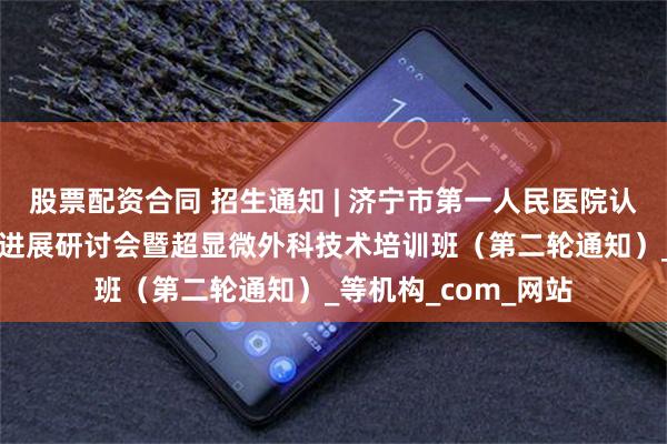 股票配资合同 招生通知 | 济宁市第一人民医院认知障碍MDT诊治新进展研讨会暨超显微外科技术培训班（第二轮通知）_等机构_com_网站