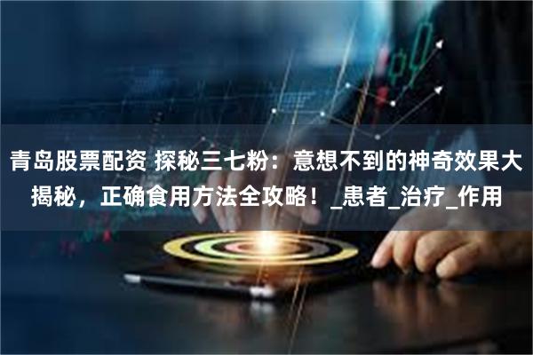 青岛股票配资 探秘三七粉：意想不到的神奇效果大揭秘，正确食用方法全攻略！_患者_治疗_作用