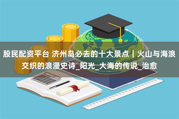 股民配资平台 济州岛必去的十大景点｜火山与海浪交织的浪漫史诗_阳光_大海的传说_治愈