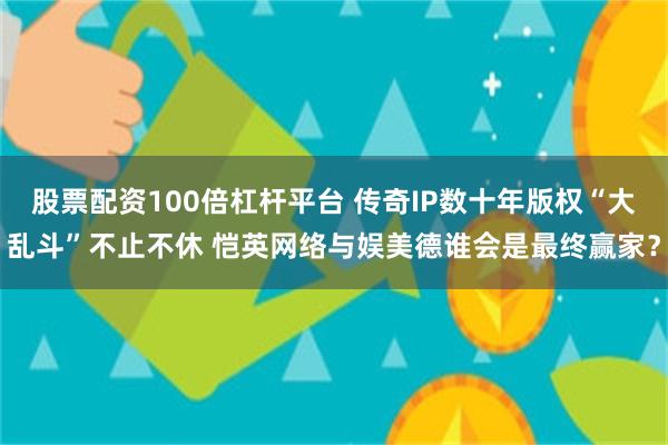 股票配资100倍杠杆平台 传奇IP数十年版权“大乱斗”不止不休 恺英网络与娱美德谁会是最终赢家？