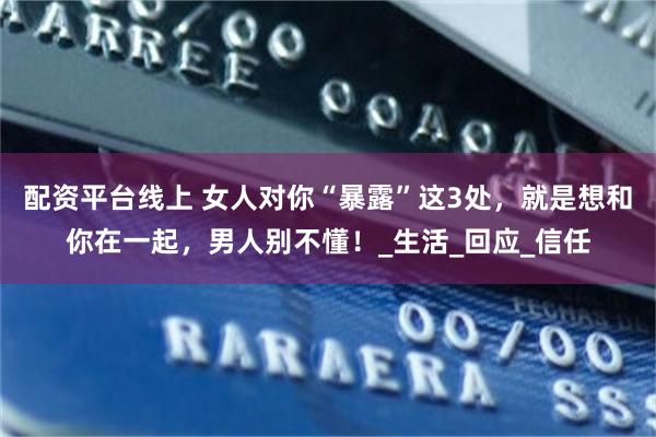 配资平台线上 女人对你“暴露”这3处，就是想和你在一起，男人别不懂！_生活_回应_信任