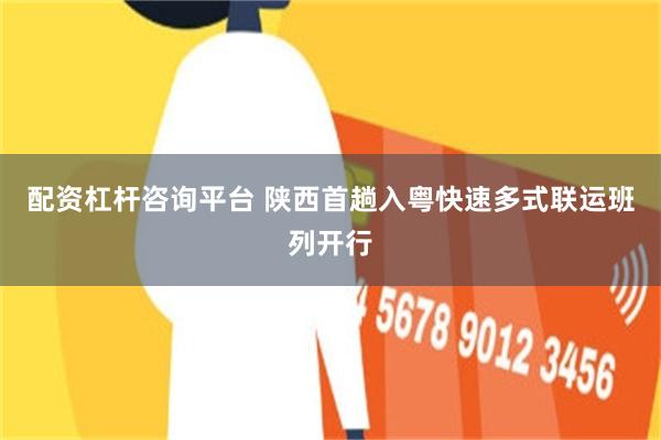 配资杠杆咨询平台 陕西首趟入粤快速多式联运班列开行