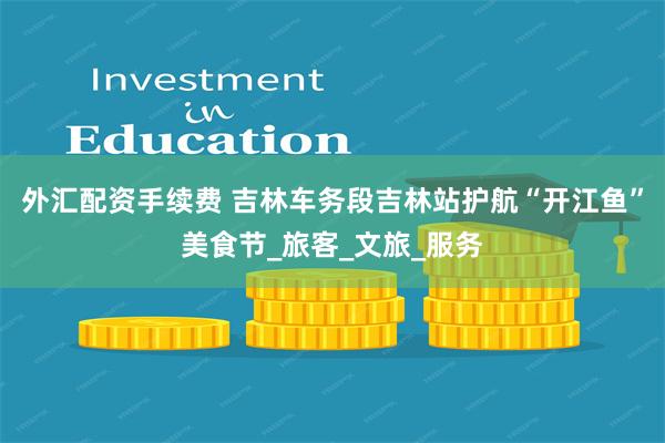 外汇配资手续费 吉林车务段吉林站护航“开江鱼”美食节_旅客_文旅_服务