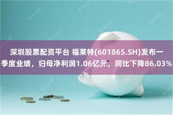 深圳股票配资平台 福莱特(601865.SH)发布一季度业绩，归母净利润1.06亿元，同比下降86.03%