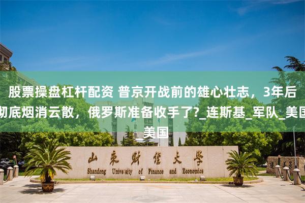 股票操盘杠杆配资 普京开战前的雄心壮志，3年后彻底烟消云散，俄罗斯准备收手了?_连斯基_军队_美国