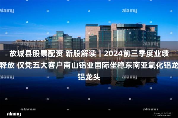 故城县股票配资 新股解读｜2024前三季度业绩强释放 仅凭五大客户南山铝业国际坐稳东南亚氧化铝龙头