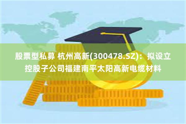 股票型私募 杭州高新(300478.SZ)：拟设立控股子公司福建南平太阳高新电缆材料