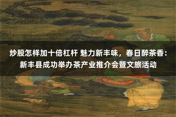 炒股怎样加十倍杠杆 魅力新丰味，春日醉茶香：新丰县成功举办茶产业推介会暨文旅活动