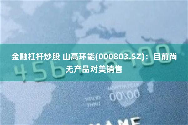 金融杠杆炒股 山高环能(000803.SZ)：目前尚无产品对美销售