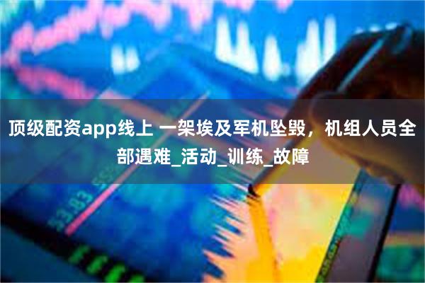顶级配资app线上 一架埃及军机坠毁，机组人员全部遇难_活动_训练_故障