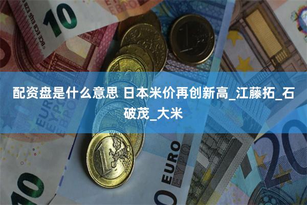 配资盘是什么意思 日本米价再创新高_江藤拓_石破茂_大米