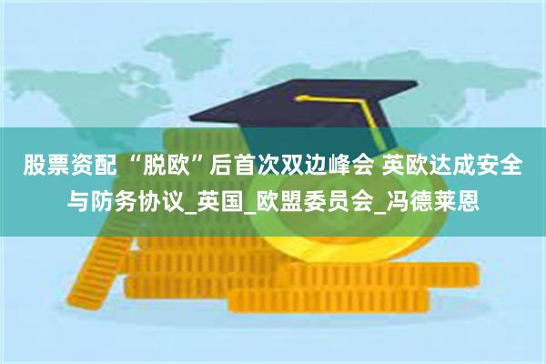 股票资配 “脱欧”后首次双边峰会 英欧达成安全与防务协议_英国_欧盟委员会_冯德莱恩
