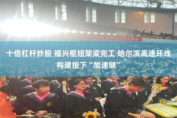 十倍杠杆炒股 福兴枢纽架梁完工 哈尔滨高速环线构建按下“加速键”