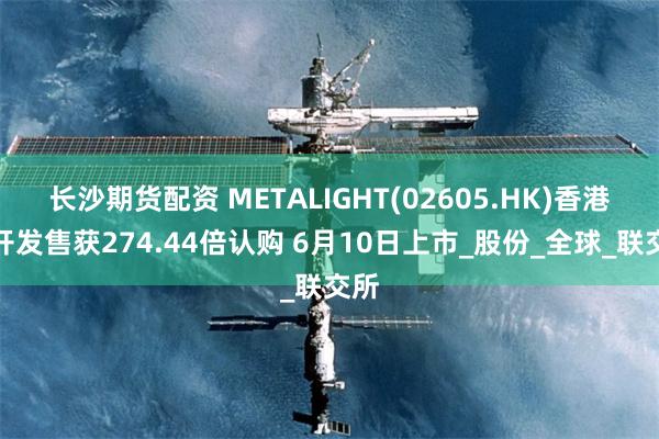 长沙期货配资 METALIGHT(02605.HK)香港公开发售获274.44倍认购 6月10日上市_股份_全球_联交所