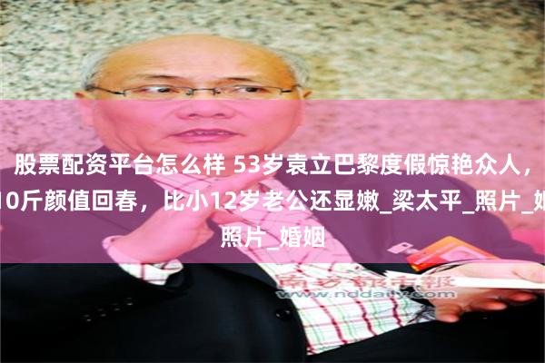 股票配资平台怎么样 53岁袁立巴黎度假惊艳众人，瘦10斤颜值回春，比小12岁老公还显嫩_梁太平_照片_婚姻