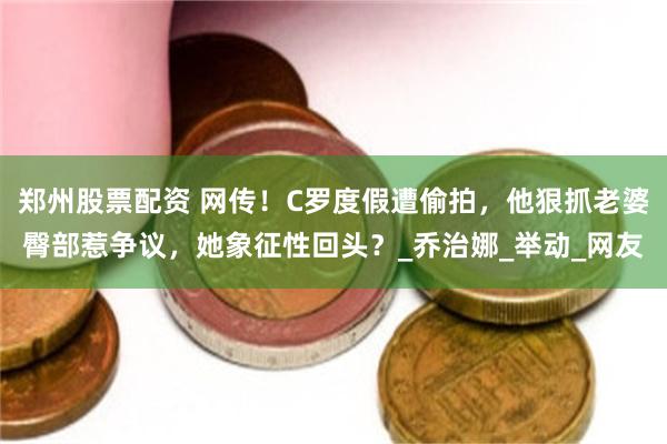 郑州股票配资 网传！C罗度假遭偷拍，他狠抓老婆臀部惹争议，她象征性回头？_乔治娜_举动_网友