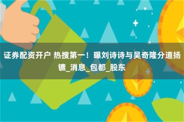 证券配资开户 热搜第一！曝刘诗诗与吴奇隆分道扬镳_消息_包都_股东