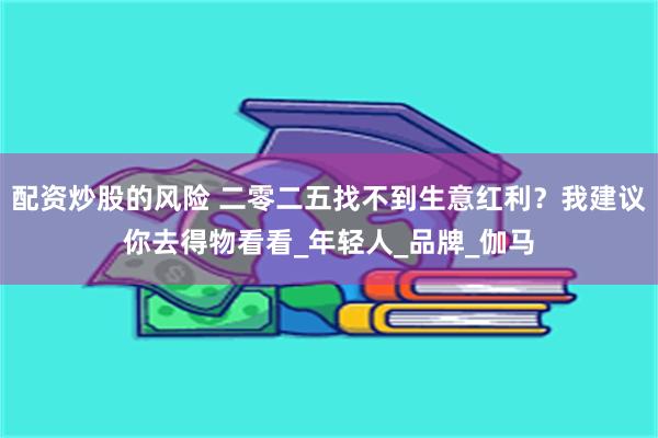配资炒股的风险 二零二五找不到生意红利？我建议你去得物看看_年轻人_品牌_伽马