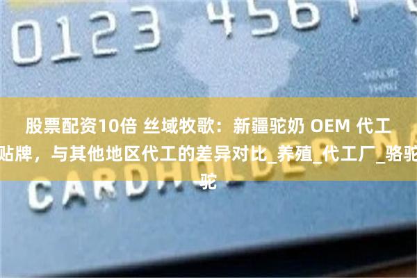 股票配资10倍 丝域牧歌：新疆驼奶 OEM 代工贴牌，与其他地区代工的差异对比_养殖_代工厂_骆驼
