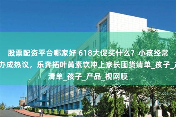 股票配资平台哪家好 618大促买什么？小孩经常揉眼睛怎么办成热议，乐奔拓叶黄素饮冲上家长囤货清单_孩子_产品_视网膜